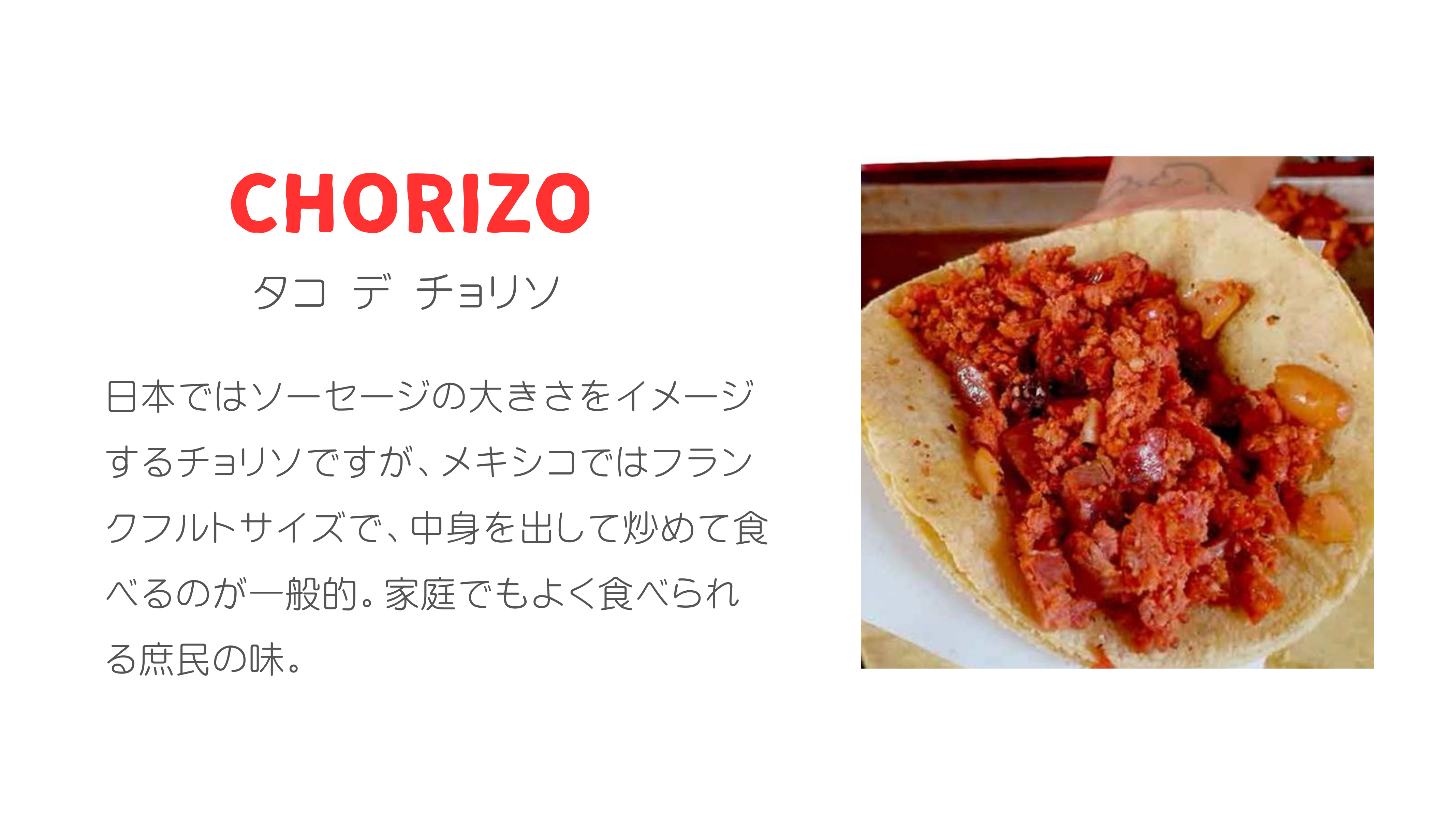 CHORIZO タコ デ チョリソ 日本ではソーセージの大きさをイメージするチョリソですが、メキシコではフランクフルトサイズで、中身を出して炒めて食べるのが一般的。家庭でもよく食べられる庶民の味。